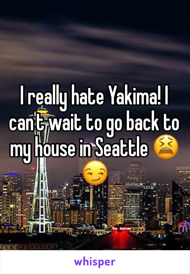 I really hate Yakima! I can't wait to go back to my house in Seattle 😫😏