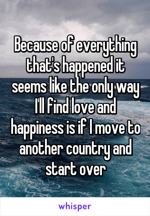 Because of everything that's happened it seems like the only way I'll find love and happiness is if I move to another country and start over