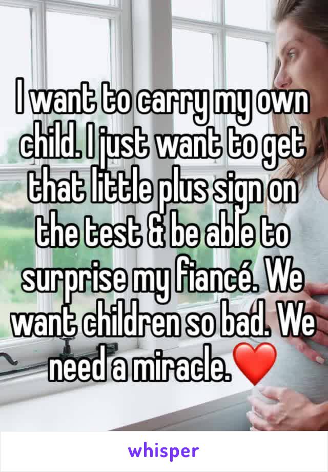 I want to carry my own child. I just want to get that little plus sign on the test & be able to surprise my fiancé. We want children so bad. We need a miracle.❤️