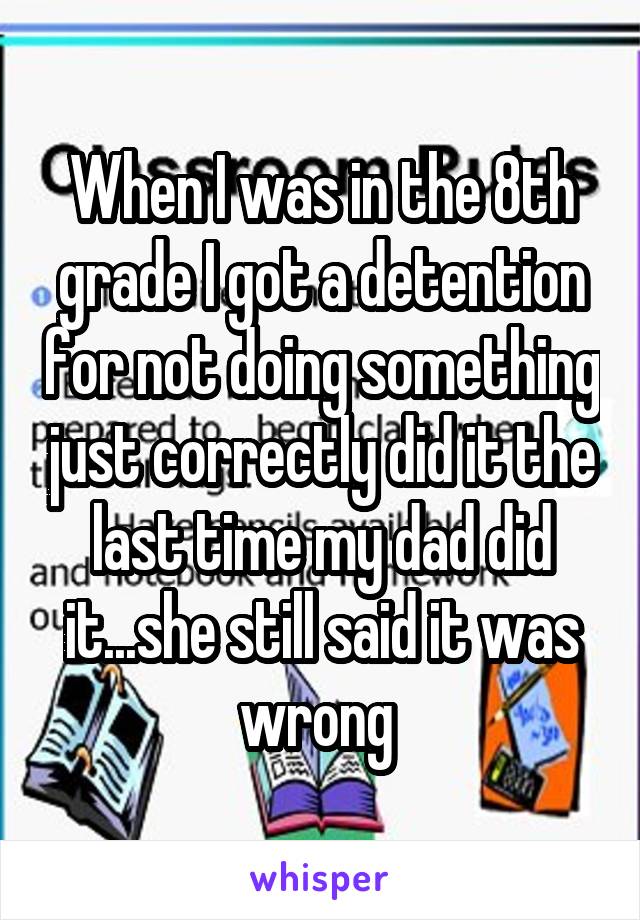 When I was in the 8th grade I got a detention for not doing something just correctly did it the last time my dad did it...she still said it was wrong 