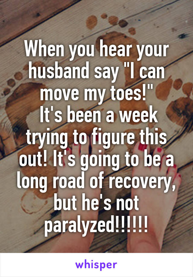 When you hear your husband say "I can move my toes!"
 It's been a week trying to figure this out! It's going to be a long road of recovery, but he's not paralyzed!!!!!!