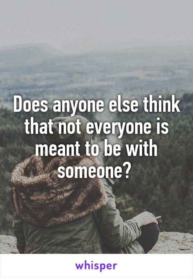 Does anyone else think that not everyone is meant to be with someone? 