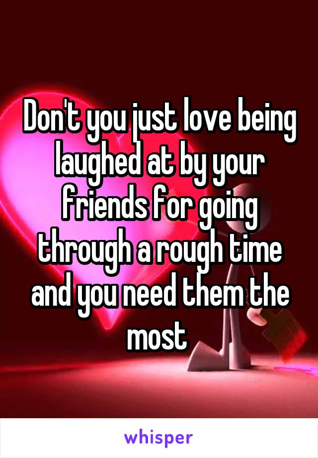 Don't you just love being laughed at by your friends for going through a rough time and you need them the most 