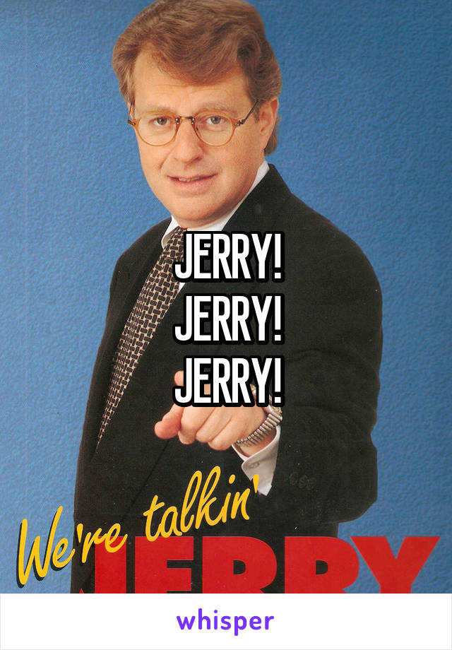 JERRY!
JERRY!
JERRY!