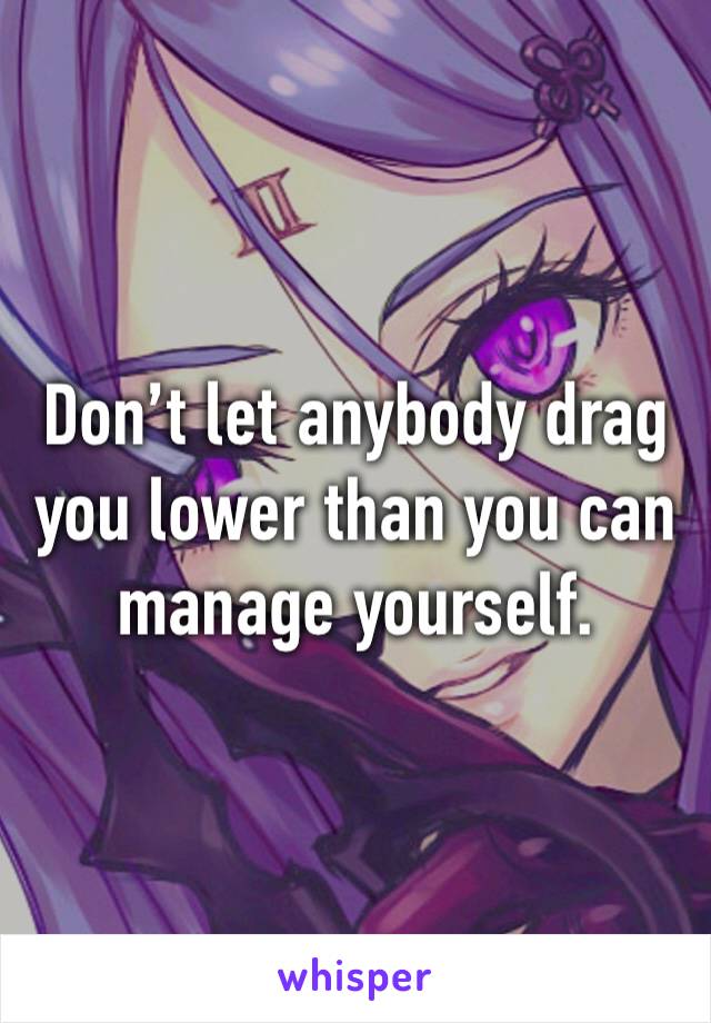 Don’t let anybody drag you lower than you can manage yourself.