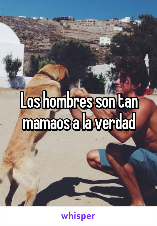 Los hombres son tan mamaos a la verdad