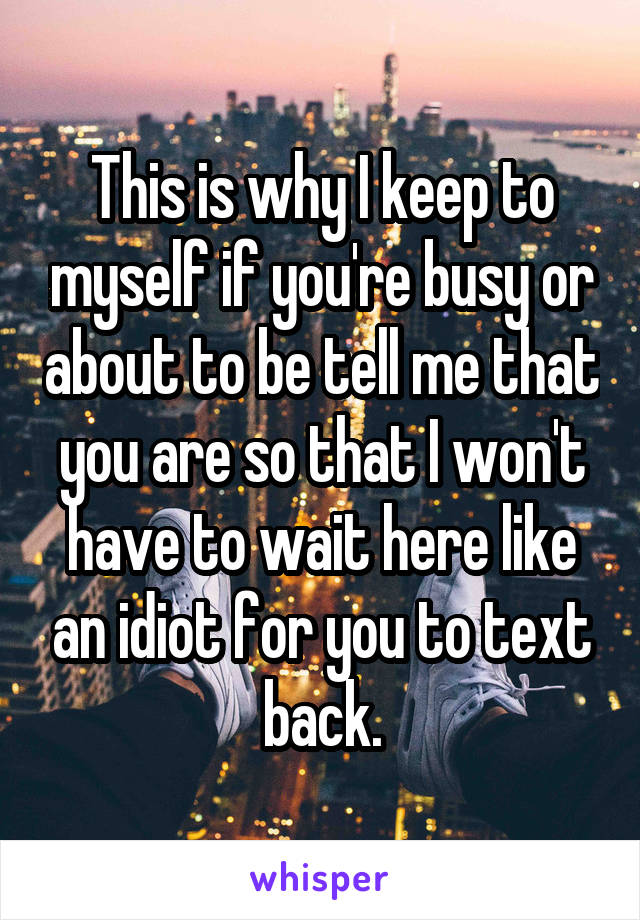 This is why I keep to myself if you're busy or about to be tell me that you are so that I won't have to wait here like an idiot for you to text back.