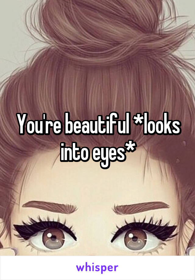 You're beautiful *looks into eyes*