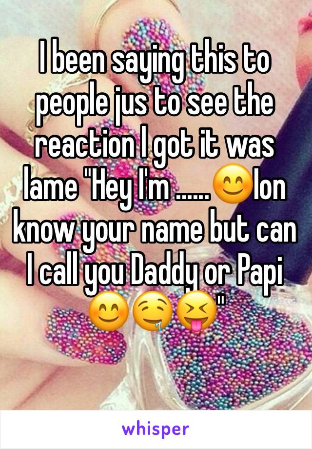 I been saying this to people jus to see the reaction I got it was lame "Hey I'm ......😊Ion know your name but can I call you Daddy or Papi 😊🤤😝"