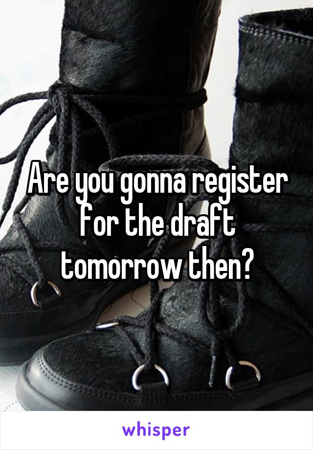 Are you gonna register for the draft tomorrow then?