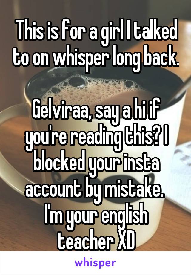 This is for a girl I talked to on whisper long back. 
Gelviraa, say a hi if you're reading this? I blocked your insta account by mistake. 
I'm your english teacher XD