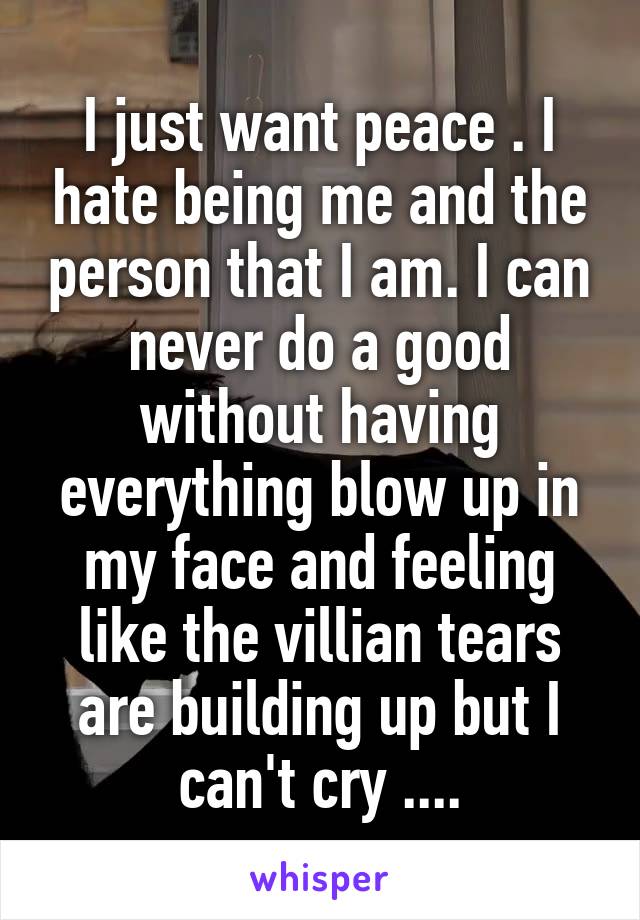 I just want peace . I hate being me and the person that I am. I can never do a good without having everything blow up in my face and feeling like the villian tears are building up but I can't cry ....