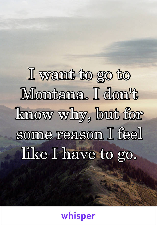 I want to go to Montana. I don't know why, but for some reason I feel like I have to go.