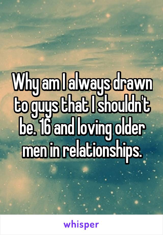 Why am I always drawn to guys that I shouldn't be. 16 and loving older men in relationships.