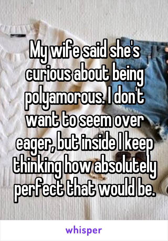 My wife said she's curious about being polyamorous. I don't want to seem over eager, but inside I keep thinking how absolutely perfect that would be.