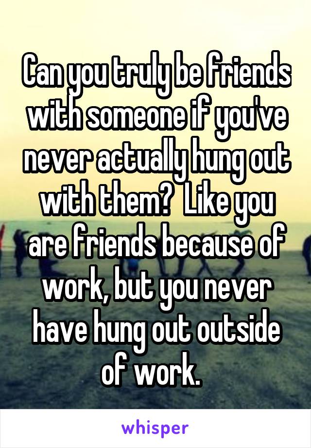 Can you truly be friends with someone if you've never actually hung out with them?  Like you are friends because of work, but you never have hung out outside of work.  