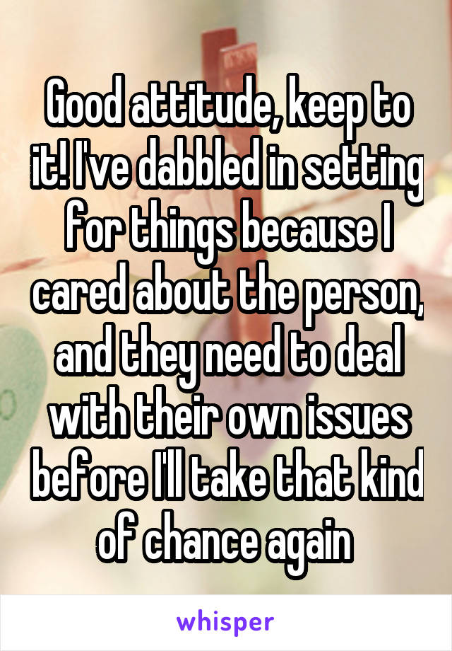 Good attitude, keep to it! I've dabbled in setting for things because I cared about the person, and they need to deal with their own issues before I'll take that kind of chance again 