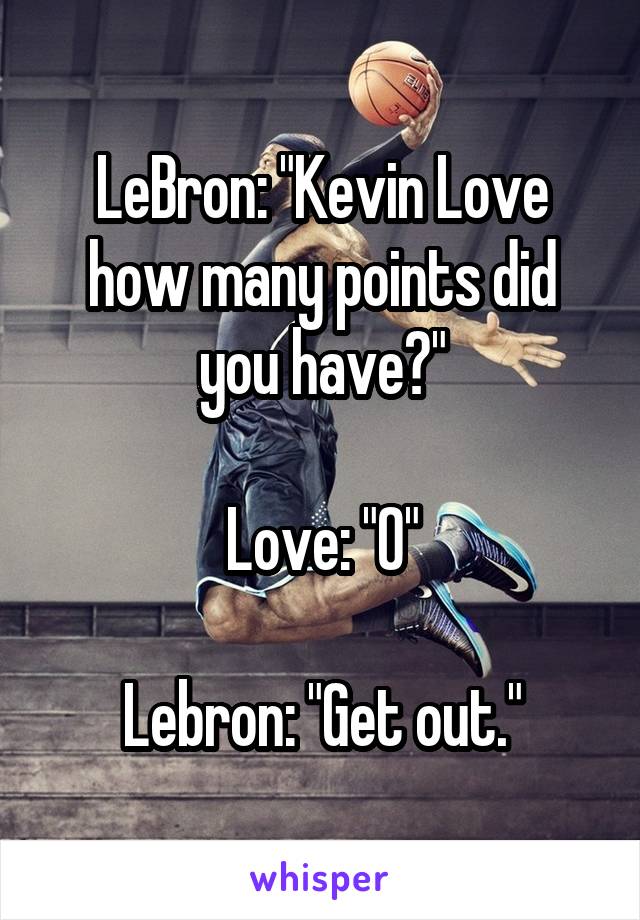 LeBron: "Kevin Love how many points did you have?"

Love: "0"

Lebron: "Get out."