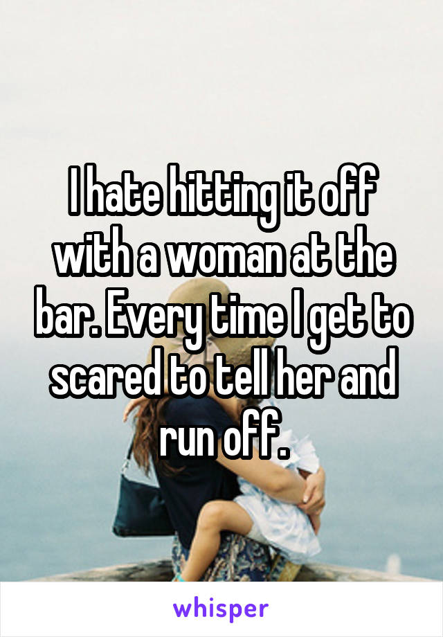 I hate hitting it off with a woman at the bar. Every time I get to scared to tell her and run off.