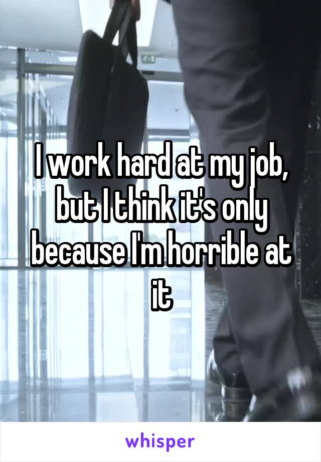 I work hard at my job, but I think it's only because I'm horrible at it