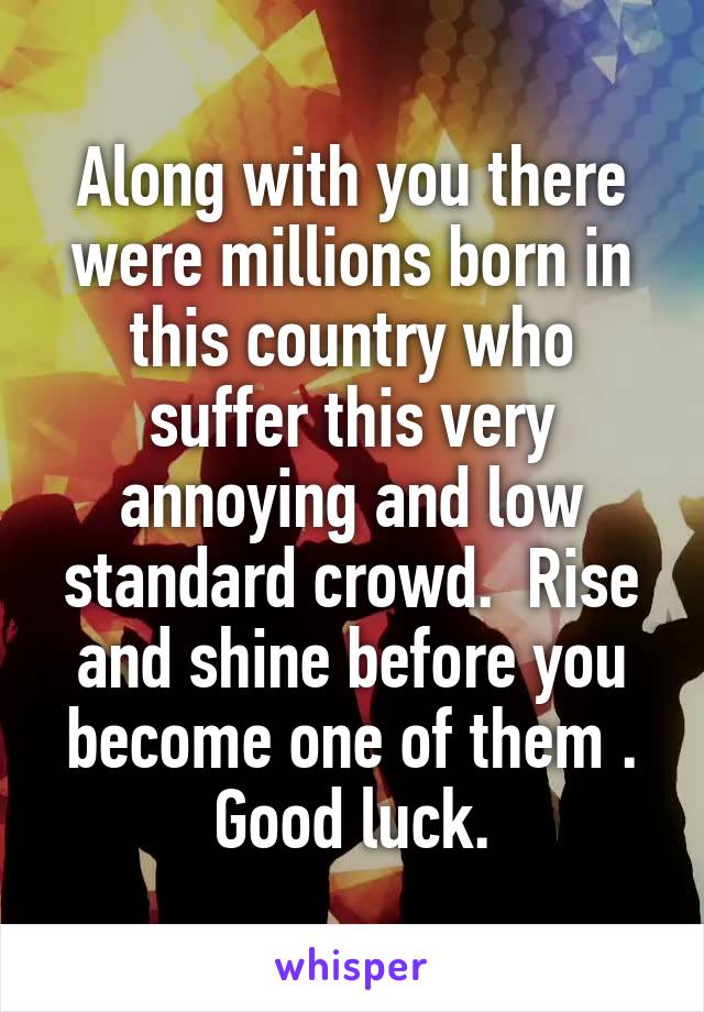 Along with you there were millions born in this country who suffer this very annoying and low standard crowd.  Rise and shine before you become one of them . Good luck.