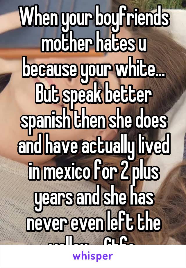 When your boyfriends mother hates u because your white... But speak better spanish then she does and have actually lived in mexico for 2 plus years and she has never even left the valley.... Gtfo 