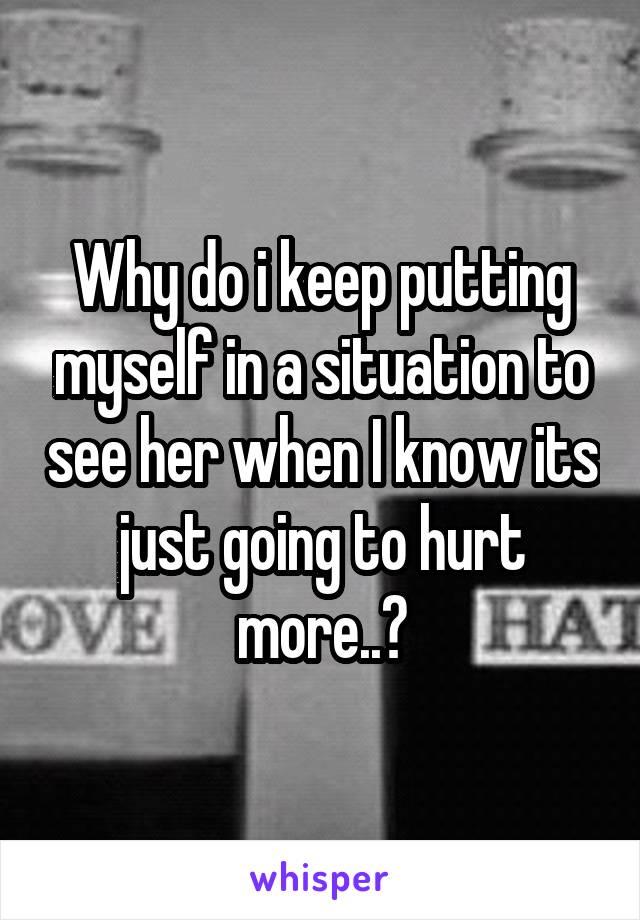 Why do i keep putting myself in a situation to see her when I know its just going to hurt more..?