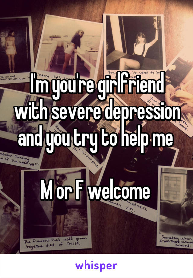 I'm you're girlfriend with severe depression and you try to help me 

M or F welcome 