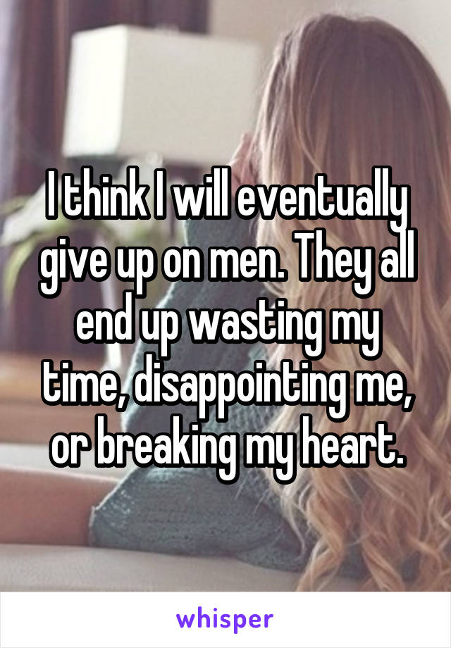 I think I will eventually give up on men. They all end up wasting my time, disappointing me, or breaking my heart.