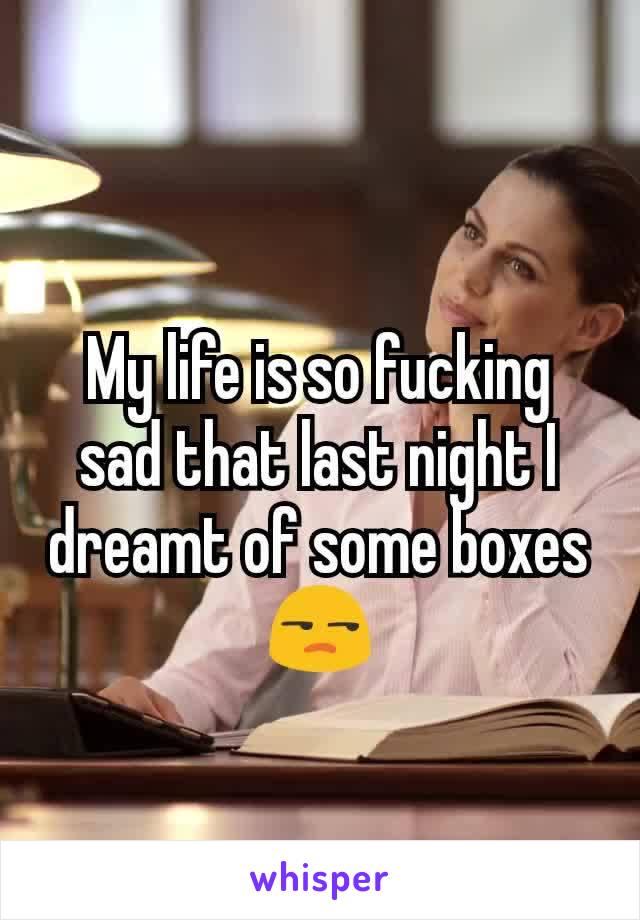 My life is so fucking sad that last night I dreamt of some boxes😒