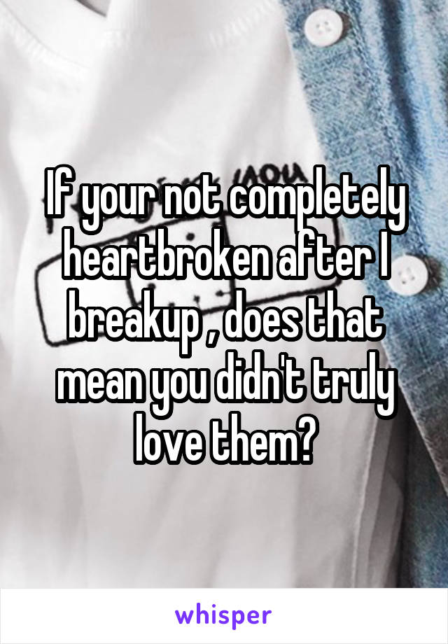 If your not completely heartbroken after I breakup , does that mean you didn't truly love them?