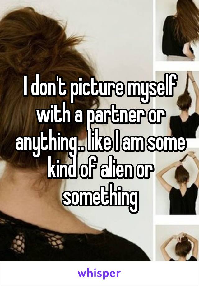 I don't picture myself with a partner or anything.. like I am some kind of alien or something