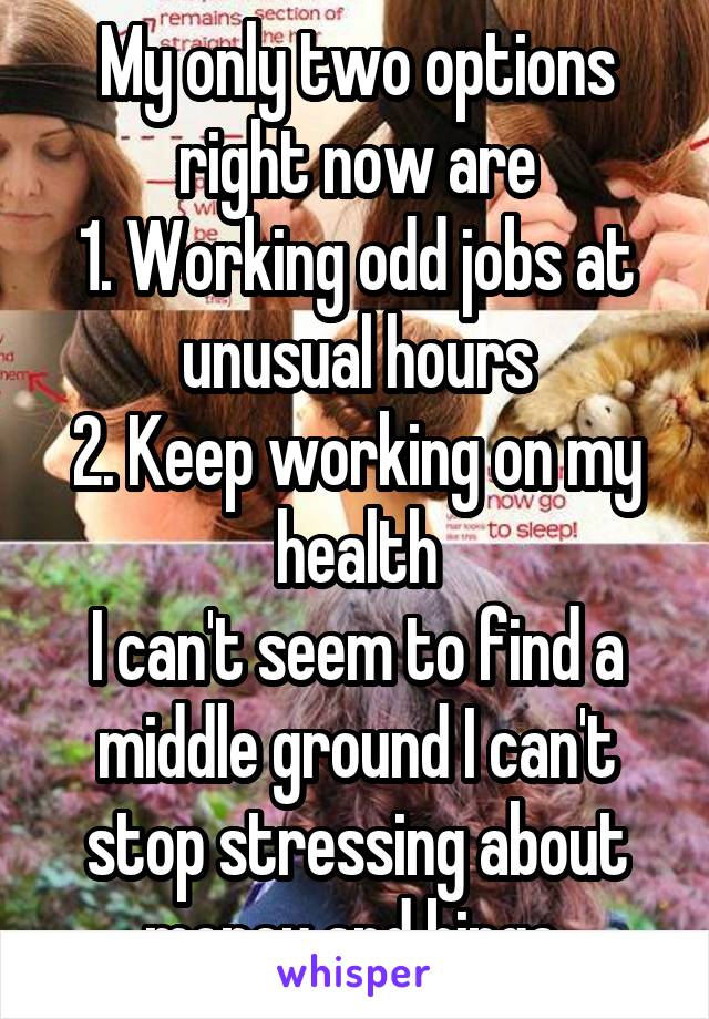 My only two options right now are
1. Working odd jobs at unusual hours
2. Keep working on my health
I can't seem to find a middle ground I can't stop stressing about money and binge 