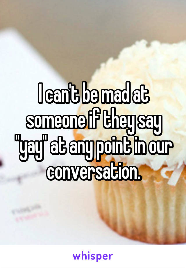 I can't be mad at someone if they say "yay" at any point in our conversation.