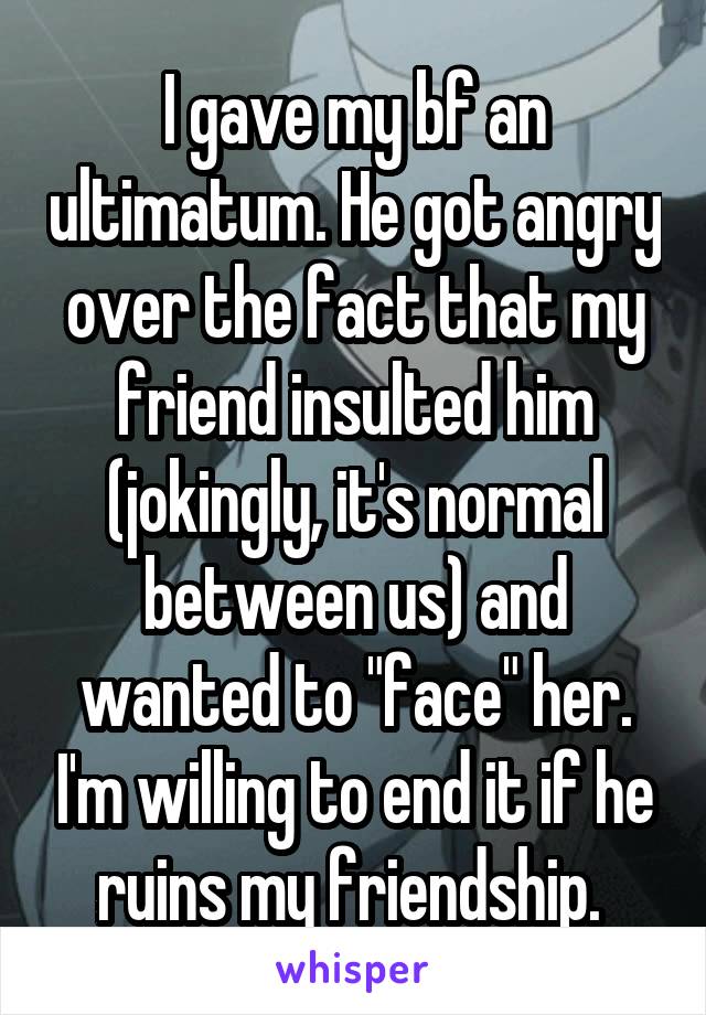 I gave my bf an ultimatum. He got angry over the fact that my friend insulted him (jokingly, it's normal between us) and wanted to "face" her. I'm willing to end it if he ruins my friendship. 