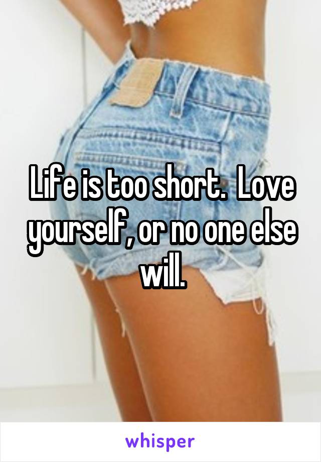 Life is too short.  Love yourself, or no one else will.