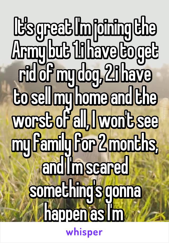 It's great I'm joining the Army but 1.i have to get rid of my dog, 2.i have to sell my home and the worst of all, I won't see my family for 2 months, and I'm scared something's gonna happen as I'm 