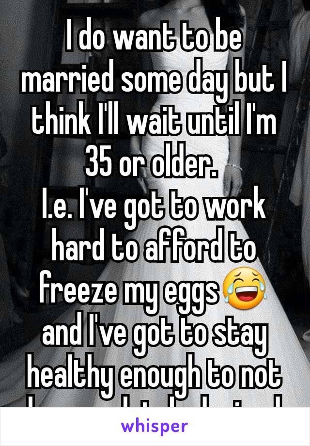 I do want to be married some day but I think I'll wait until I'm 35 or older. 
I.e. I've got to work hard to afford to freeze my eggs😂 and I've got to stay healthy enough to not be completely drained