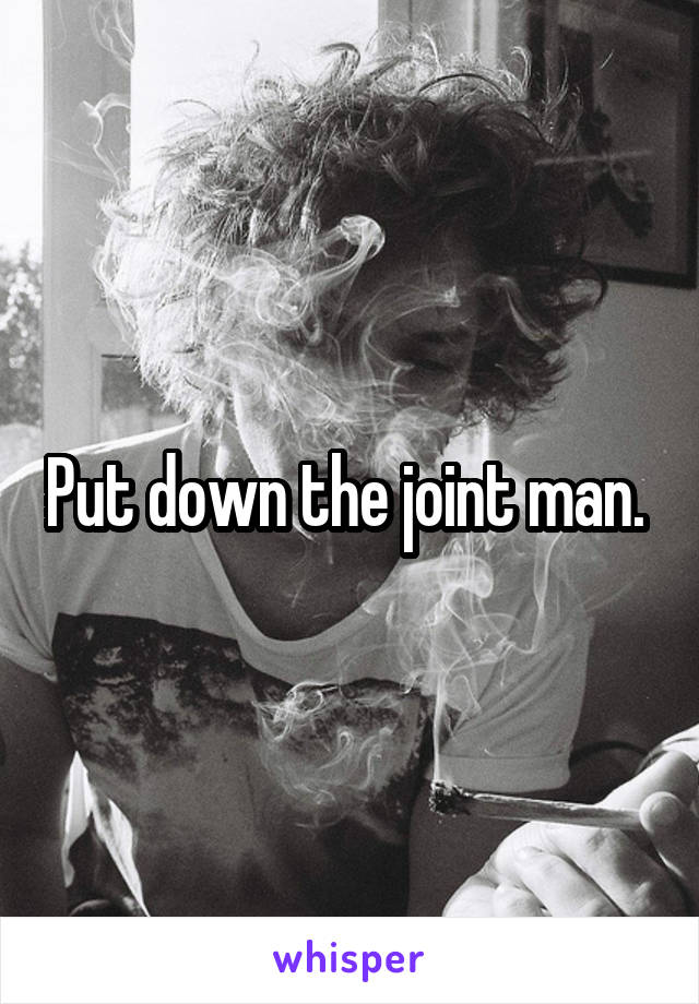 Put down the joint man. 