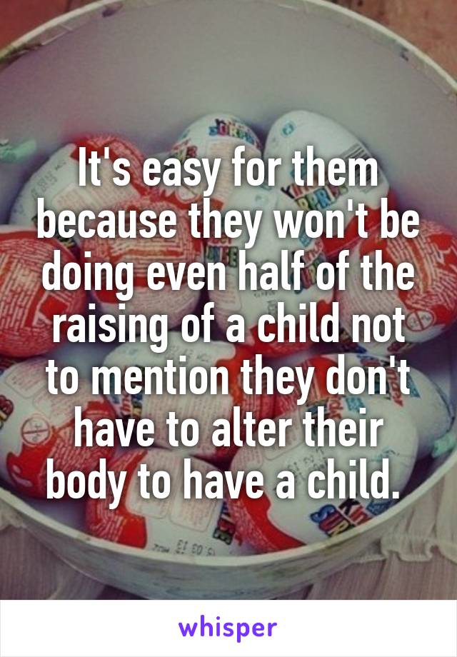 It's easy for them because they won't be doing even half of the raising of a child not to mention they don't have to alter their body to have a child. 