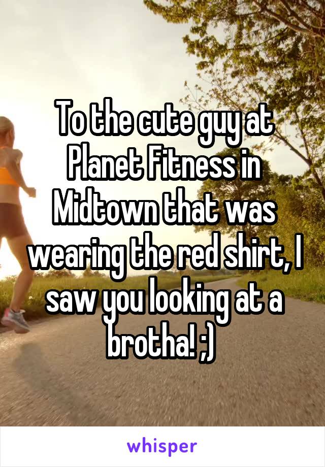 To the cute guy at Planet Fitness in Midtown that was wearing the red shirt, I saw you looking at a brotha! ;) 