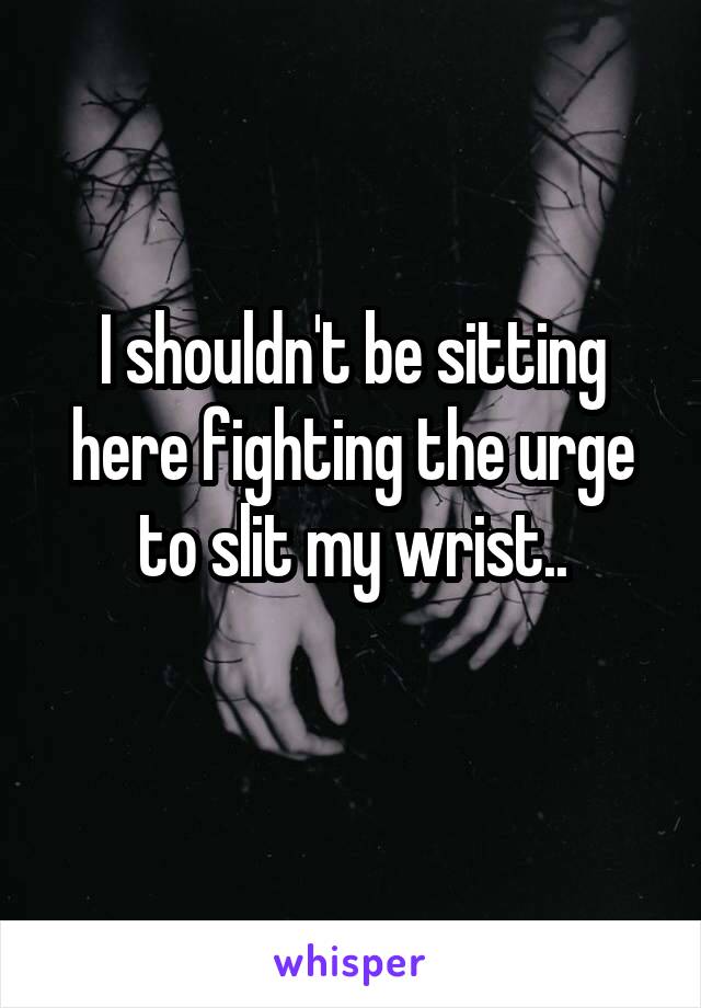 I shouldn't be sitting here fighting the urge to slit my wrist..
