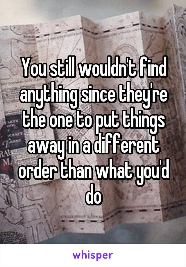 You still wouldn't find anything since they're the one to put things away in a different order than what you'd do