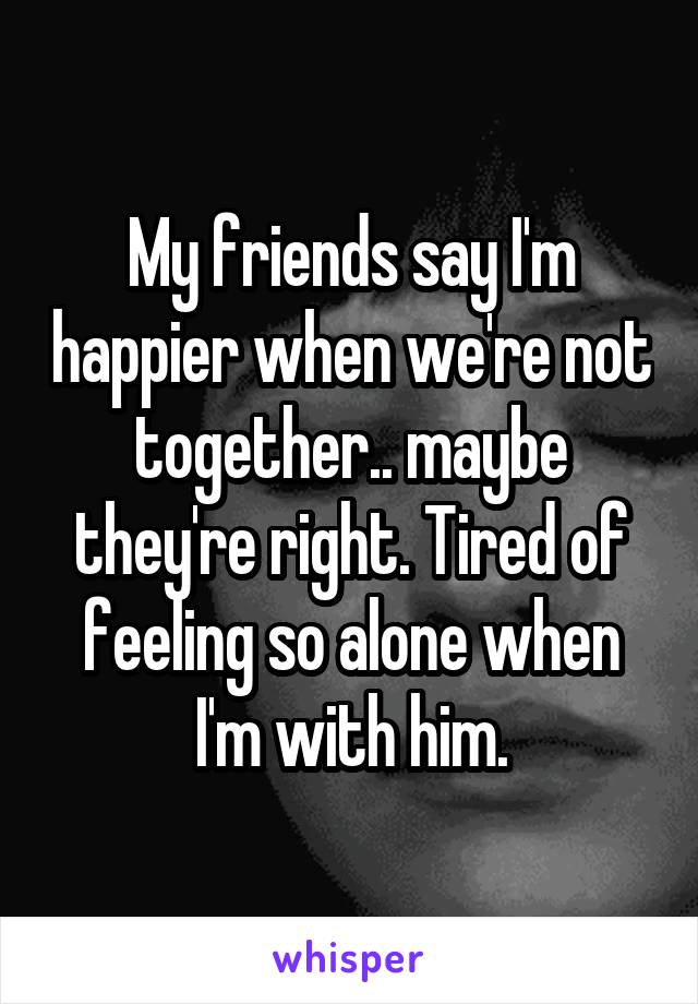 My friends say I'm happier when we're not together.. maybe they're right. Tired of feeling so alone when I'm with him.