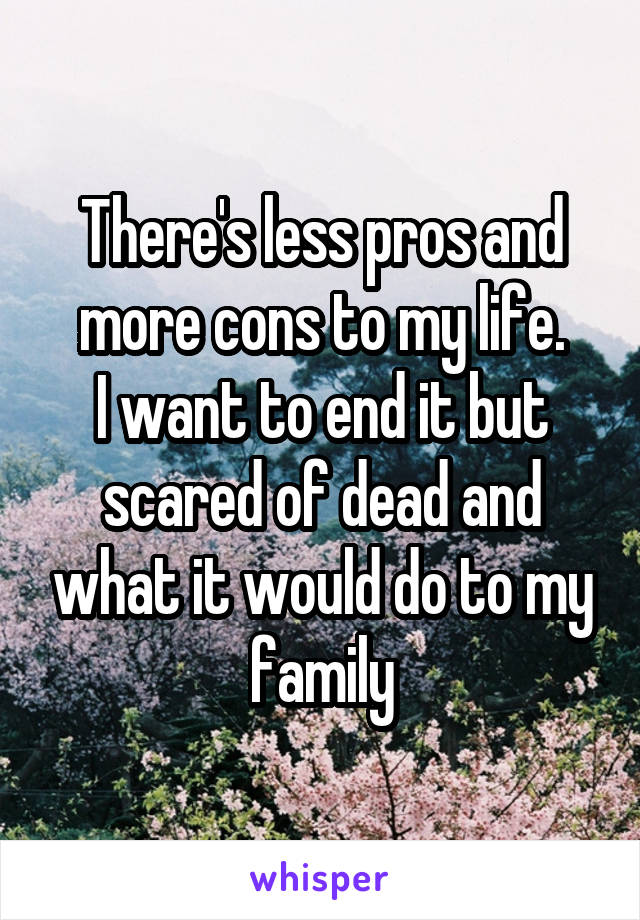 There's less pros and more cons to my life.
I want to end it but scared of dead and what it would do to my family