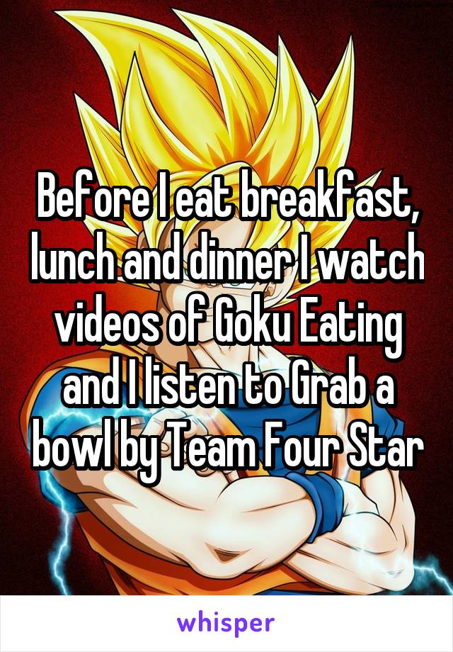 Before I eat breakfast, lunch and dinner I watch videos of Goku Eating and I listen to Grab a bowl by Team Four Star