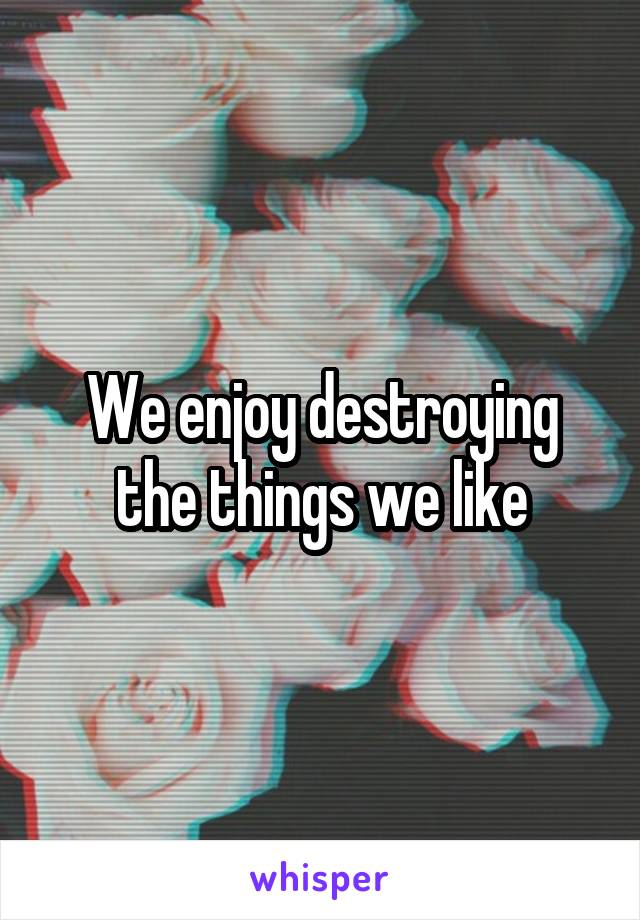 We enjoy destroying the things we like