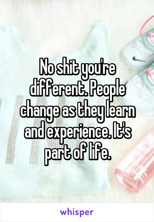 No shit you're different. People change as they learn and experience. It's part of life.