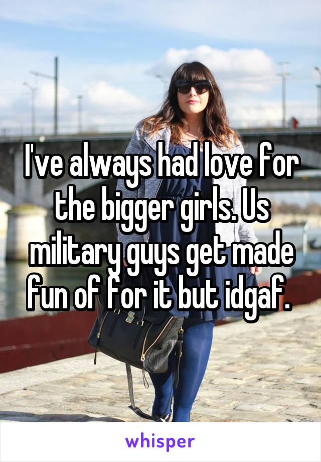 I've always had love for the bigger girls. Us military guys get made fun of for it but idgaf. 