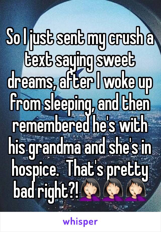 So I just sent my crush a text saying sweet dreams, after I woke up from sleeping, and then remembered he's with his grandma and she's in hospice.  That's pretty bad right?!🤦🏻‍♀️🤦🏻‍♀️🤦🏻‍♀️